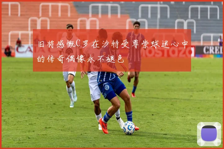 旧将感慨C罗在沙特受尊崇球迷心中的传奇偶像永不褪色