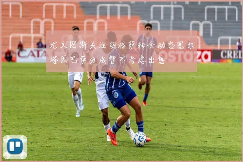 尤文图斯关注明格萨转会动态塞尔塔因巴萨分成暂不考虑出售