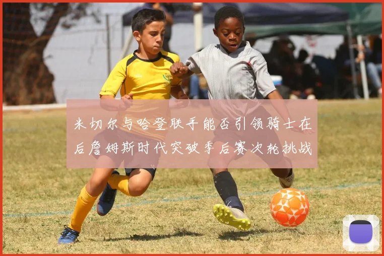 米切尔与哈登联手能否引领骑士在后詹姆斯时代突破季后赛次轮挑战