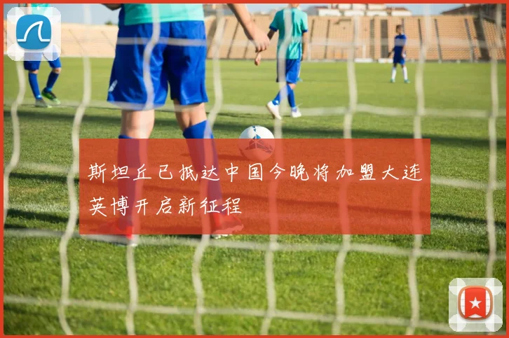 斯坦丘已抵达中国今晚将加盟大连英博开启新征程