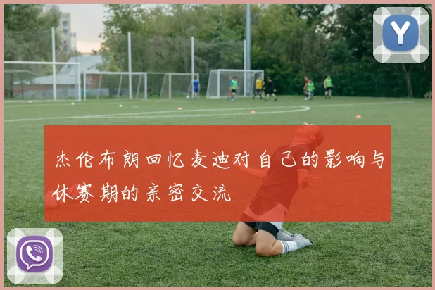 杰伦布朗回忆麦迪对自己的影响与休赛期的亲密交流