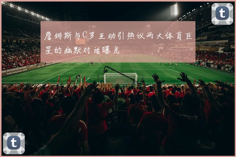 詹姆斯与C罗互动引热议两大体育巨星的幽默对话曝光