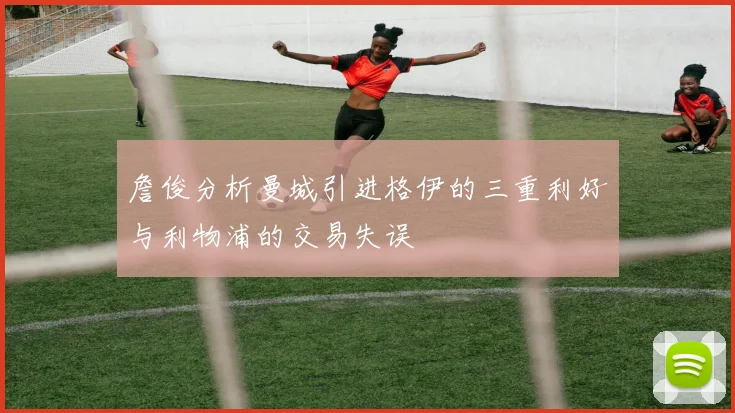 詹俊分析曼城引进格伊的三重利好与利物浦的交易失误