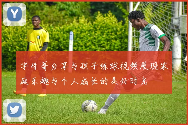 字母哥分享与孩子练球视频展现家庭乐趣与个人成长的美好时光