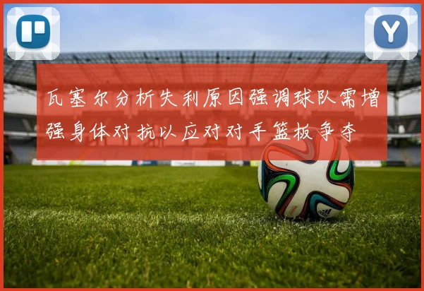 瓦塞尔分析失利原因强调球队需增强身体对抗以应对对手篮板争夺