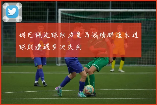 姆巴佩进球助力皇马战绩辉煌未进球则遭遇多次失利