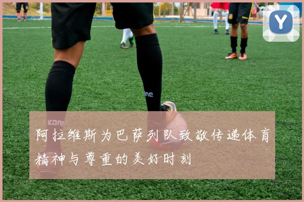 阿拉维斯为巴萨列队致敬传递体育精神与尊重的美好时刻